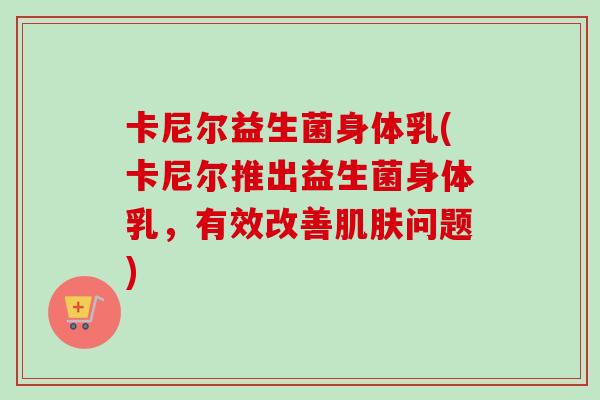 卡尼尔益生菌身体乳(卡尼尔推出益生菌身体乳,有效改善问题) 卡尼尔益生菌身体乳(卡尼尔推出益生菌身体乳,有效改善问题)