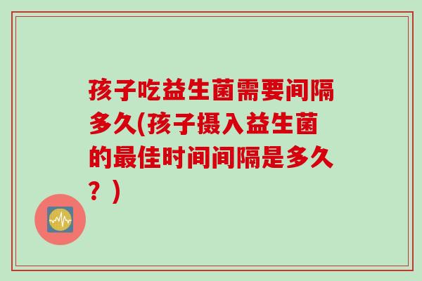 孩子吃益生菌需要间隔多久(孩子摄入益生菌的佳时间间隔是多久?) 孩子吃益生菌需要间隔多久(孩子摄入益生菌的佳时间间隔是多久?)