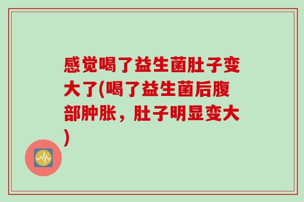 感觉喝了益生菌肚子变大了(喝了益生菌后腹部肿胀，肚子明显变大)