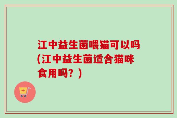 江中益生菌喂猫可以吗(江中益生菌适合猫咪食用吗？)