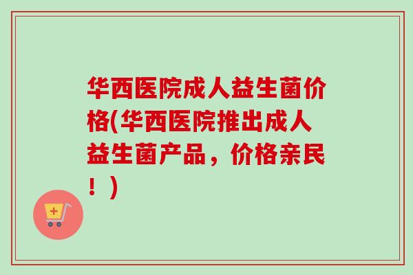 华西医院成人益生菌价格(华西医院推出成人益生菌产品,价格亲民!) 华西医院成人益生菌价格(华西医院推出成人益生菌产品,价格亲民!)