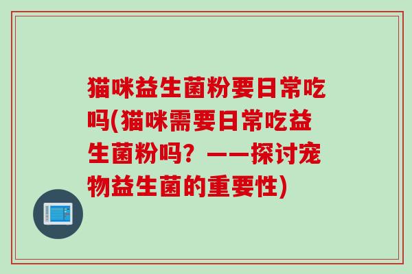 猫咪益生菌粉要日常吃吗(猫咪需要日常吃益生菌粉吗？——探讨宠物益生菌的重要性)
