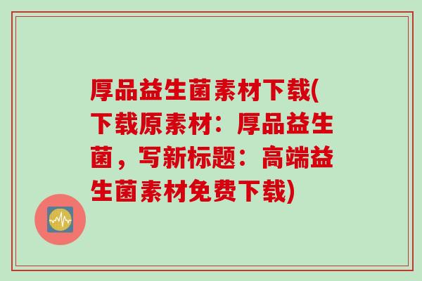 厚品益生菌素材下载(下载原素材：厚品益生菌，写新标题：高端益生菌素材免费下载)
