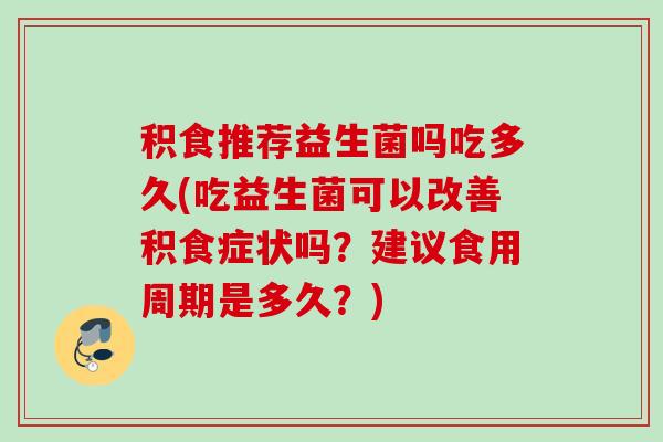 积食推荐益生菌吗吃多久(吃益生菌可以改善积食症状吗？建议食用周期是多久？)