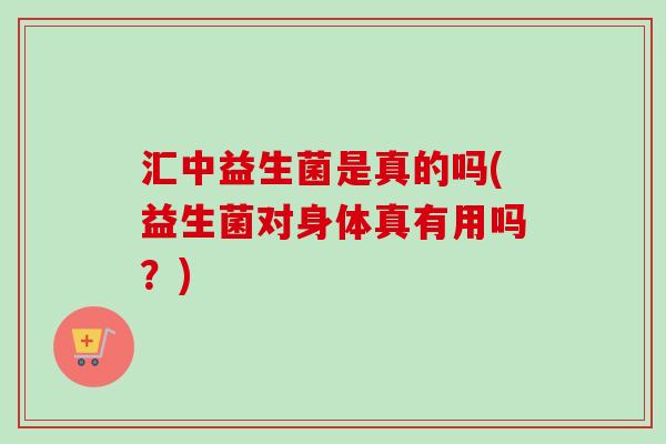 汇中益生菌是真的吗(益生菌对身体真有用吗？)