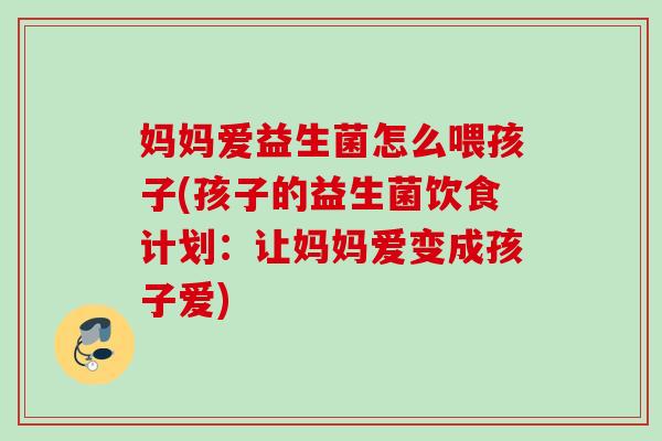 妈妈爱益生菌怎么喂孩子(孩子的益生菌饮食计划:让妈妈爱变成孩子爱) 妈妈爱益生菌怎么喂孩子(孩子的益生菌饮食计划:让妈妈爱变成孩子爱)