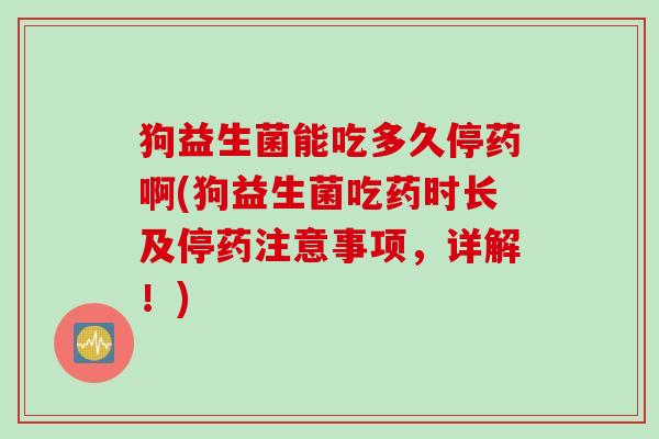狗益生菌能吃多久停药啊(狗益生菌吃药时长及停药注意事项,详解!) 狗益生菌能吃多久停药啊(狗益生菌吃药时长及停药注意事项,详解!)