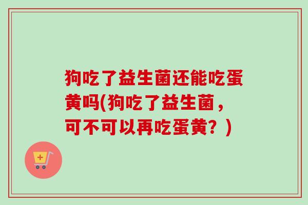 狗吃了益生菌还能吃蛋黄吗(狗吃了益生菌，可不可以再吃蛋黄？)