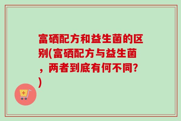 富硒配方和益生菌的区别(富硒配方与益生菌,两者到底有何不同?) 富硒配方和益生菌的区别(富硒配方与益生菌,两者到底有何不同?)
