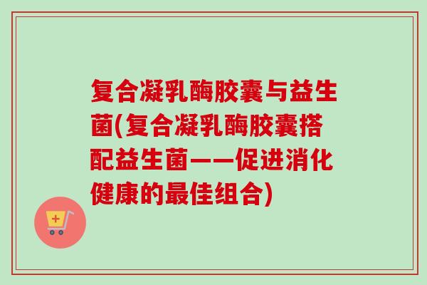 复合凝乳酶胶囊与益生菌(复合凝乳酶胶囊搭配益生菌——促进消化健康的佳组合)
