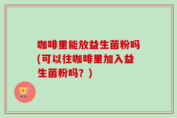 咖啡里能放益生菌粉吗(可以往咖啡里加入益生菌粉吗？)