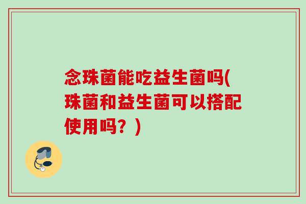 念珠菌能吃益生菌吗(珠菌和益生菌可以搭配使用吗？)