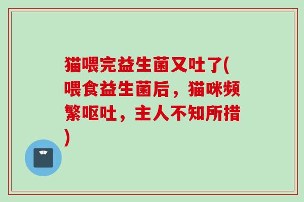 猫喂完益生菌又吐了(喂食益生菌后,猫咪频繁,主人不知所措) 猫喂完益生菌又吐了(喂食益生菌后,猫咪频繁,主人不知所措)