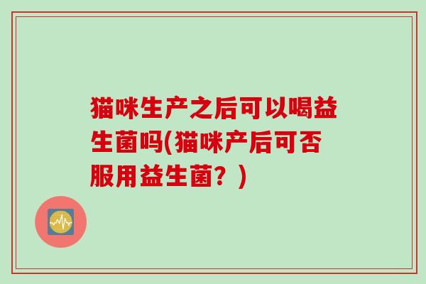 猫咪生产之后可以喝益生菌吗(猫咪产后可否服用益生菌？)