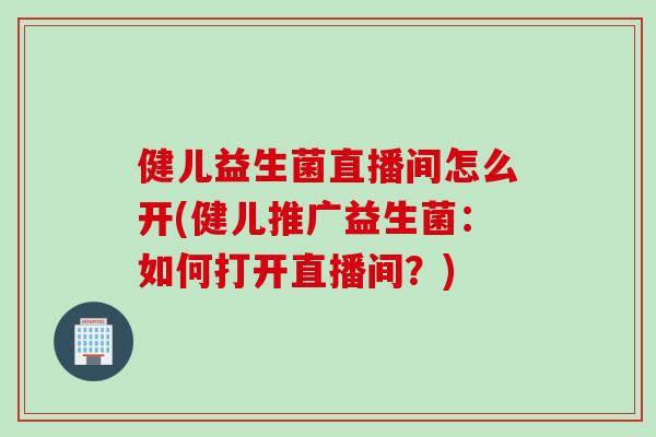 健儿益生菌直播间怎么开(健儿推广益生菌:如何打开直播间?) 健儿益生菌直播间怎么开(健儿推广益生菌:如何打开直播间?)