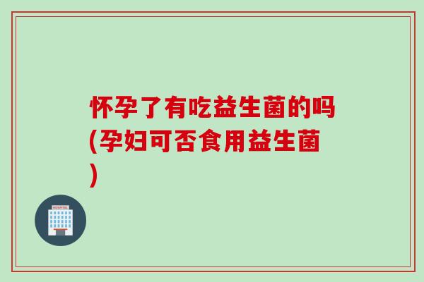 怀孕了有吃益生菌的吗(孕妇可否食用益生菌)