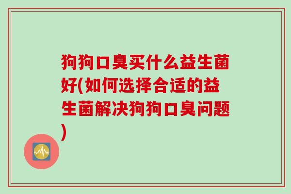 狗狗买什么益生菌好(如何选择合适的益生菌解决狗狗问题) 狗狗买什么益生菌好(如何选择合适的益生菌解决狗狗问题)