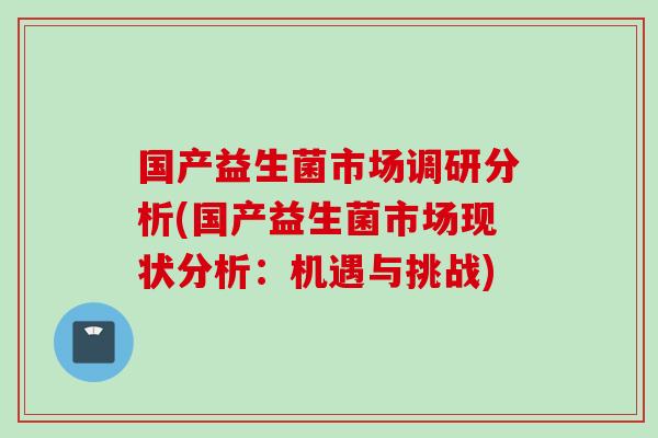 国产益生菌市场调研分析(国产益生菌市场现状分析:机遇与挑战) 国产益生菌市场调研分析(国产益生菌市场现状分析:机遇与挑战)