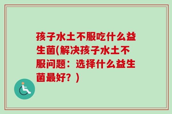 孩子水土不服吃什么益生菌(解决孩子水土不服问题：选择什么益生菌最好？)