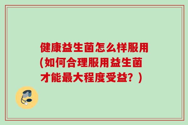 健康益生菌怎么样服用(如何合理服用益生菌才能最大程度受益？)