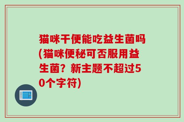 猫咪干便能吃益生菌吗(猫咪可否服用益生菌？新主题不超过50个字符)