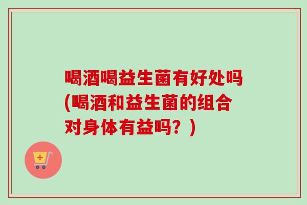 喝酒喝益生菌有好处吗(喝酒和益生菌的组合对身体有益吗?) 喝酒喝益生菌有好处吗(喝酒和益生菌的组合对身体有益吗?)