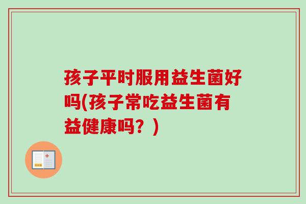 孩子平时服用益生菌好吗(孩子常吃益生菌有益健康吗?) 孩子平时服用益生菌好吗(孩子常吃益生菌有益健康吗?)
