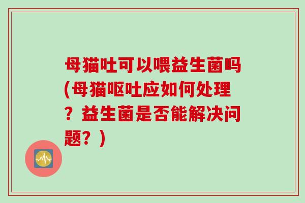 母猫吐可以喂益生菌吗(母猫应如何处理?益生菌是否能解决问题?) 母猫吐可以喂益生菌吗(母猫应如何处理?益生菌是否能解决问题?)