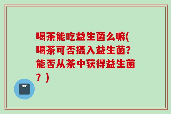 喝茶能吃益生菌么嘛(喝茶可否摄入益生菌？能否从茶中获得益生菌？)