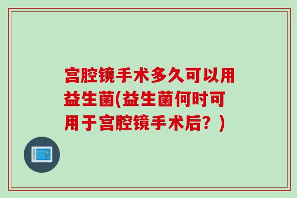 宫腔镜手术多久可以用益生菌(益生菌何时可用于宫腔镜手术后？)