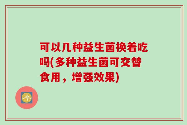 可以几种益生菌换着吃吗(多种益生菌可交替食用，增强效果)