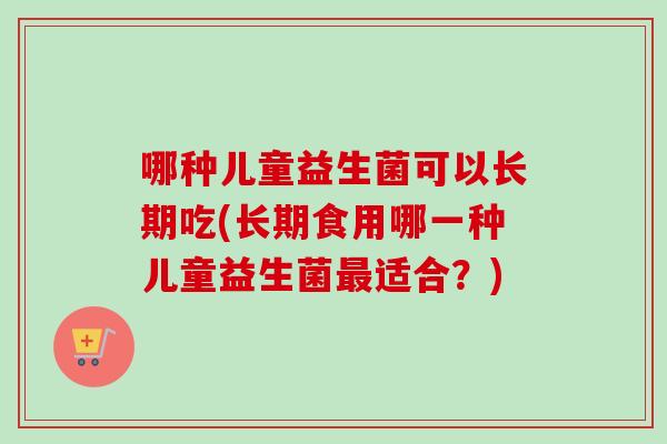 哪种儿童益生菌可以长期吃(长期食用哪一种儿童益生菌适合?) 哪种儿童益生菌可以长期吃(长期食用哪一种儿童益生菌适合?)