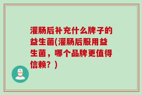 灌肠后补充什么牌子的益生菌(灌肠后服用益生菌,哪个品牌更值得信赖?) 灌肠后补充什么牌子的益生菌(灌肠后服用益生菌,哪个品牌更值得信赖?)