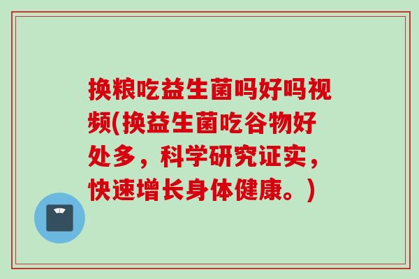换粮吃益生菌吗好吗视频(换益生菌吃谷物好处多，科学研究证实，快速增长身体健康。)