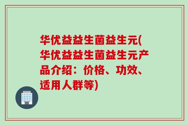 华优益益生菌益生元(华优益益生菌益生元产品介绍：价格、功效、适用人群等)