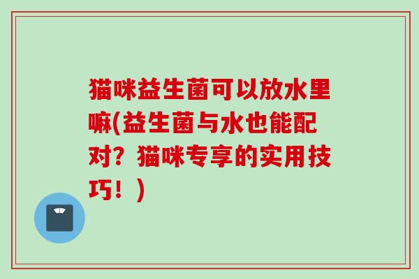 猫咪益生菌可以放水里嘛(益生菌与水也能配对?猫咪专享的实用技巧!) 猫咪益生菌可以放水里嘛(益生菌与水也能配对?猫咪专享的实用技巧!)