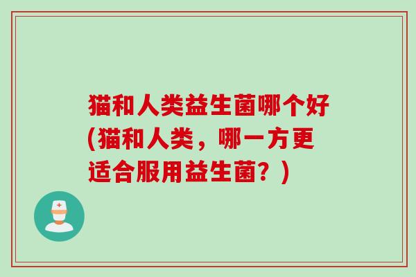 猫和人类益生菌哪个好(猫和人类，哪一方更适合服用益生菌？)