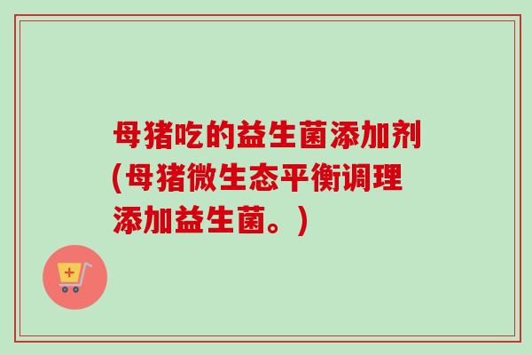 母猪吃的益生菌添加剂(母猪微生态平衡调理添加益生菌。) 母猪吃的益生菌添加剂(母猪微生态平衡调理添加益生菌。)