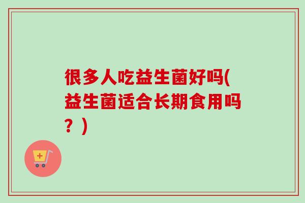 很多人吃益生菌好吗(益生菌适合长期食用吗?) 很多人吃益生菌好吗(益生菌适合长期食用吗?)