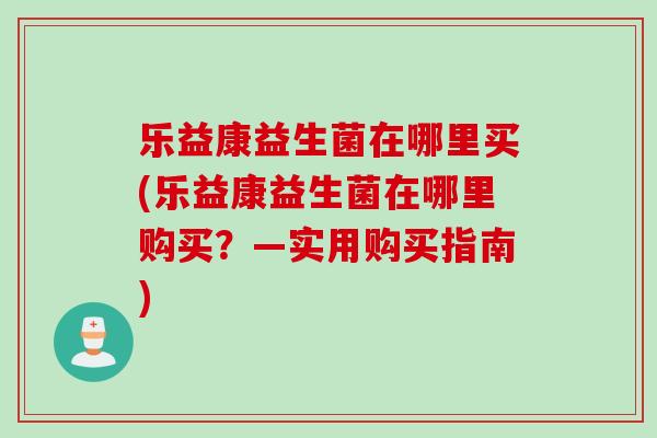 乐益康益生菌在哪里买(乐益康益生菌在哪里购买?—实用购买指南) 乐益康益生菌在哪里买(乐益康益生菌在哪里购买?—实用购买指南)