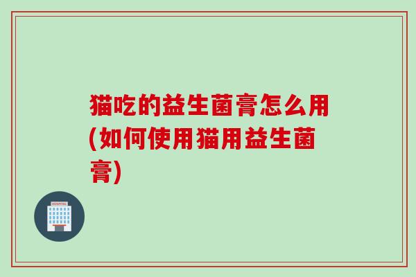 猫吃的益生菌膏怎么用(如何使用猫用益生菌膏)
