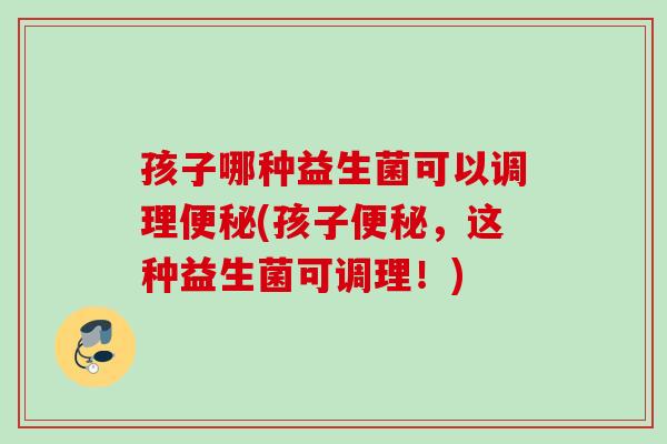 孩子哪种益生菌可以调理便秘(孩子便秘，这种益生菌可调理！)