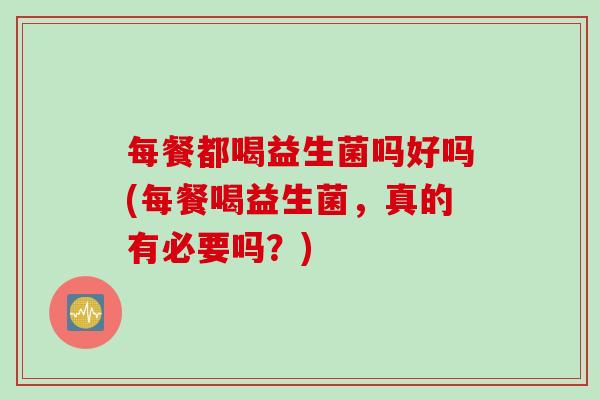 每餐都喝益生菌吗好吗(每餐喝益生菌,真的有必要吗?) 每餐都喝益生菌吗好吗(每餐喝益生菌,真的有必要吗?)