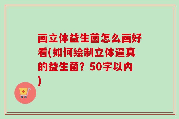 画立体益生菌怎么画好看(如何绘制立体逼真的益生菌?50字以内) 画立体益生菌怎么画好看(如何绘制立体逼真的益生菌?50字以内)