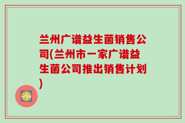 兰州广谱益生菌销售公司(兰州市一家广谱益生菌公司推出销售计划)