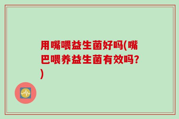 用嘴喂益生菌好吗(嘴巴喂养益生菌有效吗?) 用嘴喂益生菌好吗(嘴巴喂养益生菌有效吗?)