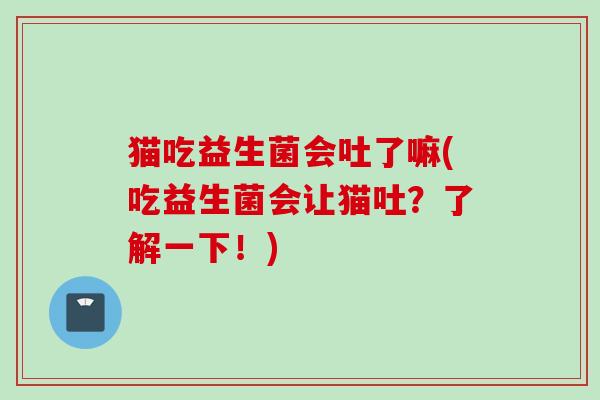 猫吃益生菌会吐了嘛(吃益生菌会让猫吐？了解一下！)