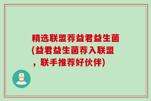 精选联盟荐益君益生菌(益君益生菌荐入联盟，联手推荐好伙伴)