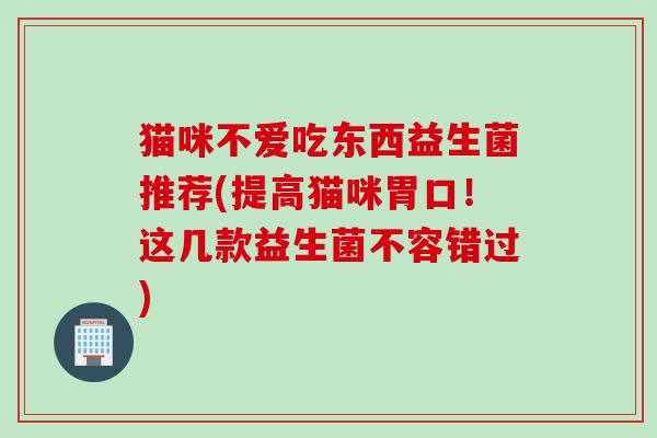 猫咪不爱吃东西益生菌推荐(提高猫咪胃口!这几款益生菌不容错过) 猫咪不爱吃东西益生菌推荐(提高猫咪胃口!这几款益生菌不容错过)