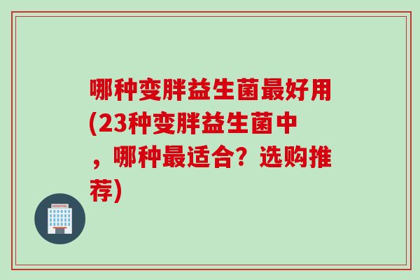 哪种变胖益生菌好用(23种变胖益生菌中,哪种适合?选购推荐) 哪种变胖益生菌好用(23种变胖益生菌中,哪种适合?选购推荐)